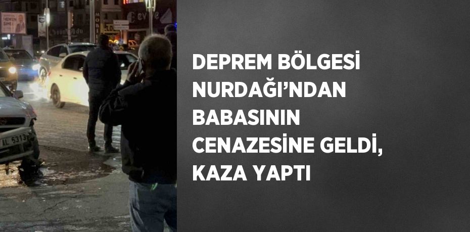 DEPREM BÖLGESİ NURDAĞI’NDAN BABASININ CENAZESİNE GELDİ, KAZA YAPTI