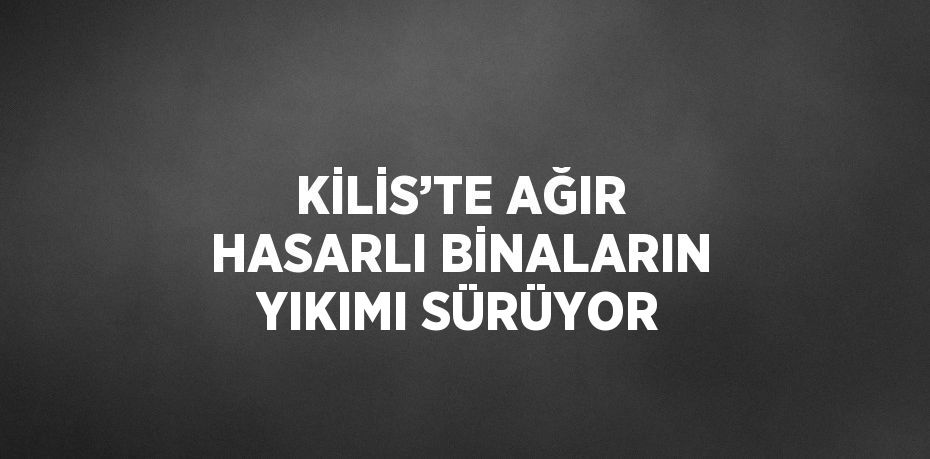 KİLİS’TE AĞIR HASARLI BİNALARIN YIKIMI SÜRÜYOR