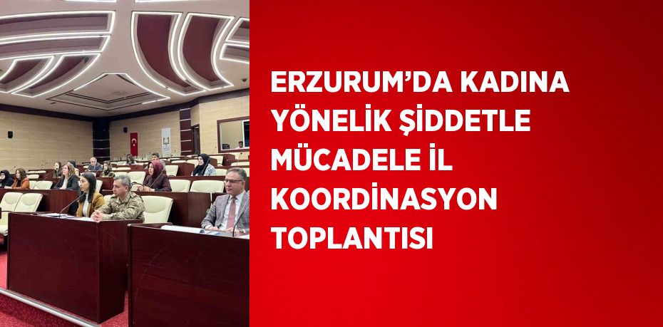 ERZURUM’DA KADINA YÖNELİK ŞİDDETLE MÜCADELE İL KOORDİNASYON TOPLANTISI