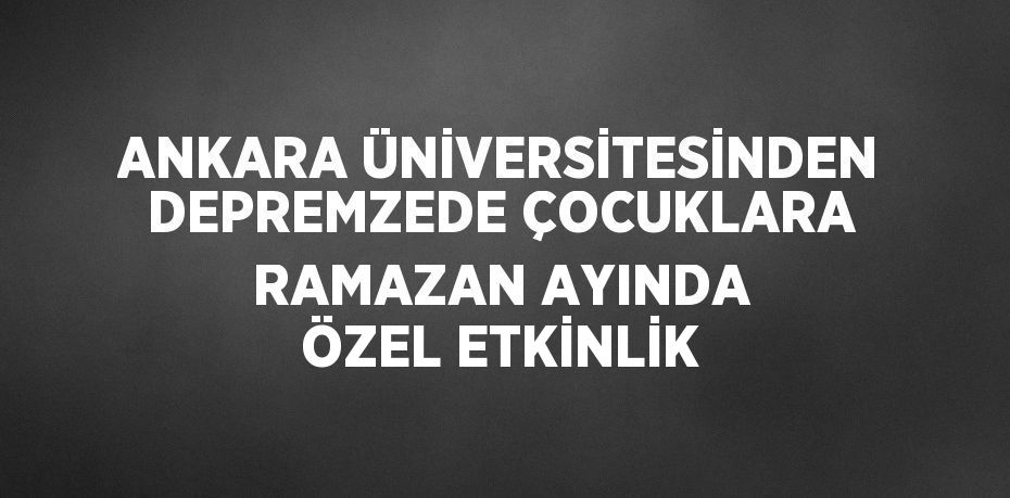 ANKARA ÜNİVERSİTESİNDEN DEPREMZEDE ÇOCUKLARA RAMAZAN AYINDA ÖZEL ETKİNLİK