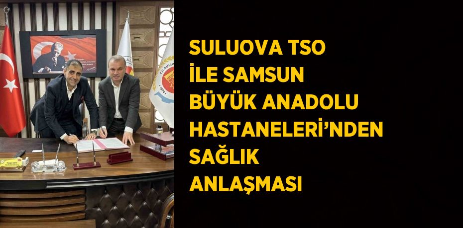 SULUOVA TSO İLE SAMSUN BÜYÜK ANADOLU HASTANELERİ’NDEN SAĞLIK ANLAŞMASI