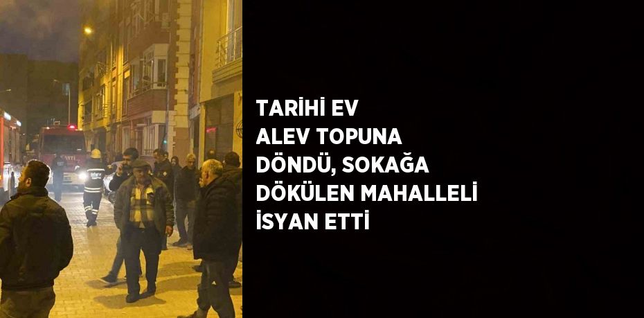 TARİHİ EV ALEV TOPUNA DÖNDÜ, SOKAĞA DÖKÜLEN MAHALLELİ İSYAN ETTİ