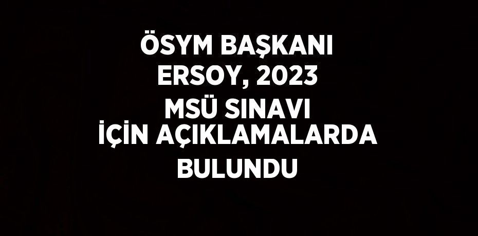 ÖSYM BAŞKANI ERSOY, 2023 MSÜ SINAVI İÇİN AÇIKLAMALARDA BULUNDU