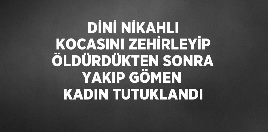 DİNİ NİKAHLI KOCASINI ZEHİRLEYİP ÖLDÜRDÜKTEN SONRA YAKIP GÖMEN KADIN TUTUKLANDI