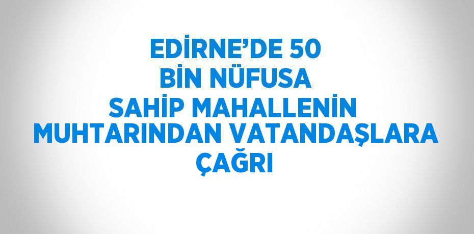 EDİRNE’DE 50 BİN NÜFUSA SAHİP MAHALLENİN MUHTARINDAN VATANDAŞLARA ÇAĞRI