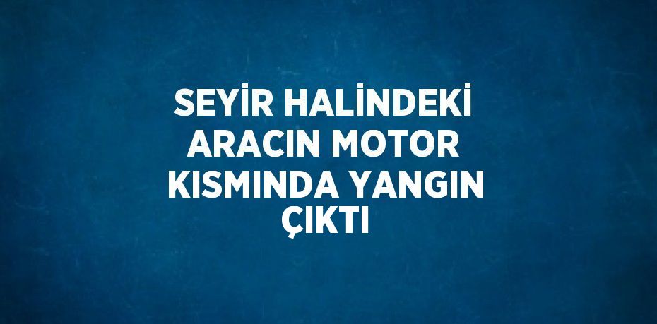 SEYİR HALİNDEKİ ARACIN MOTOR KISMINDA YANGIN ÇIKTI