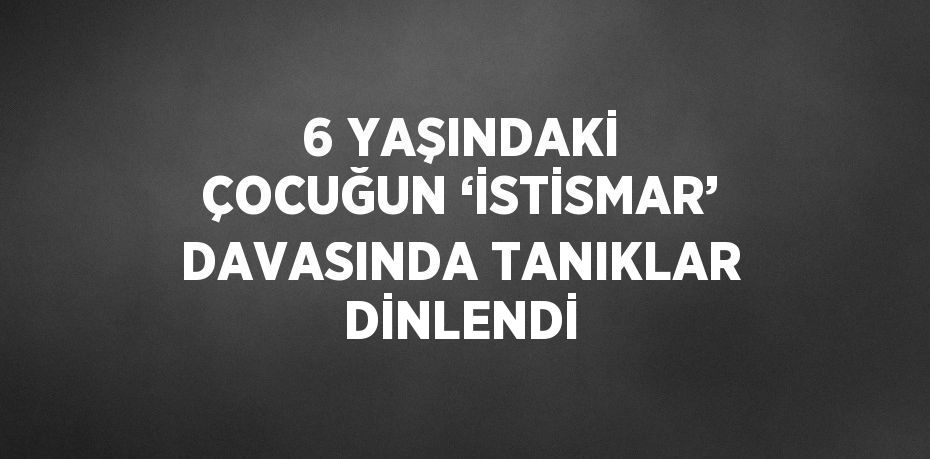 6 YAŞINDAKİ ÇOCUĞUN ‘İSTİSMAR’ DAVASINDA TANIKLAR DİNLENDİ