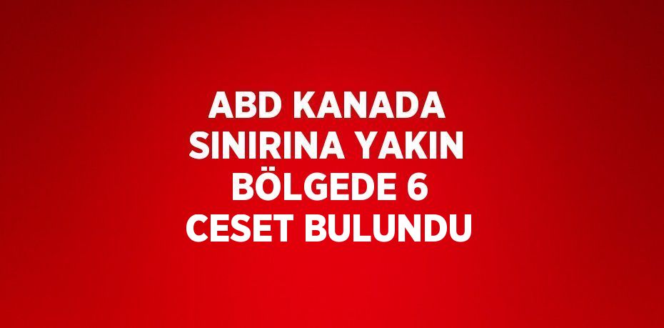 ABD KANADA SINIRINA YAKIN BÖLGEDE 6 CESET BULUNDU