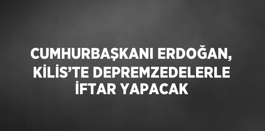 CUMHURBAŞKANI ERDOĞAN, KİLİS’TE DEPREMZEDELERLE İFTAR YAPACAK