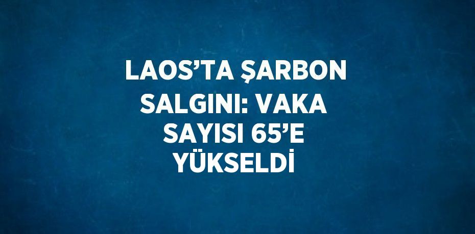 LAOS’TA ŞARBON SALGINI: VAKA SAYISI 65’E YÜKSELDİ