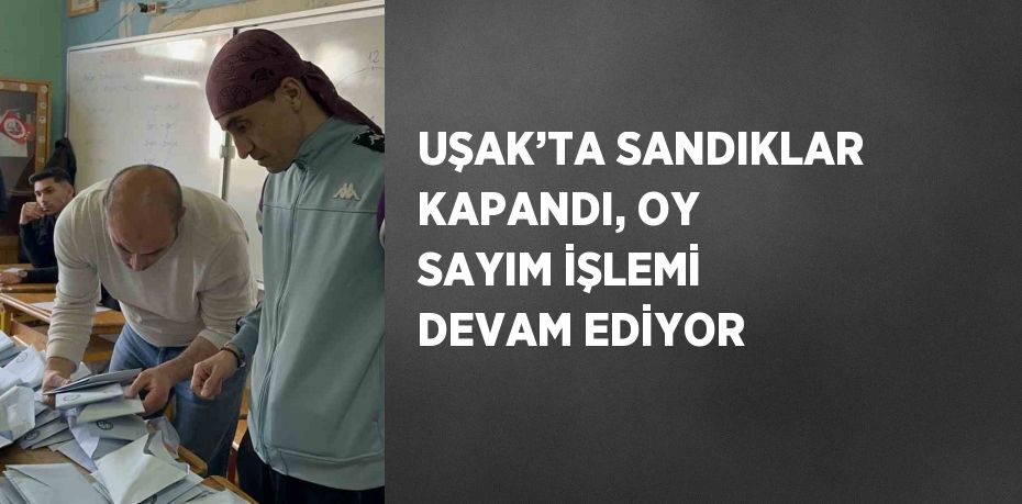 UŞAK’TA SANDIKLAR KAPANDI, OY SAYIM İŞLEMİ DEVAM EDİYOR