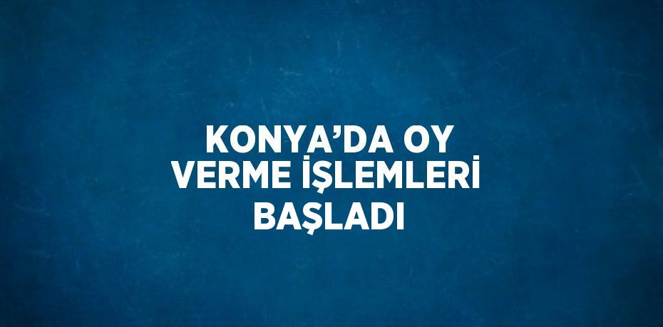 KONYA’DA OY VERME İŞLEMLERİ BAŞLADI