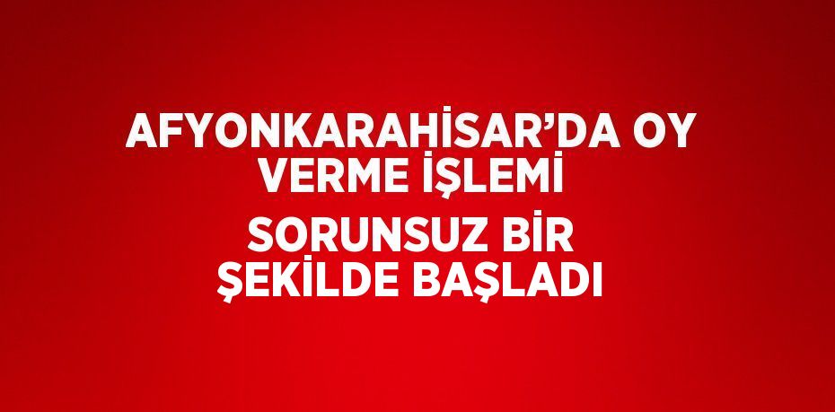 AFYONKARAHİSAR’DA OY VERME İŞLEMİ SORUNSUZ BİR ŞEKİLDE BAŞLADI