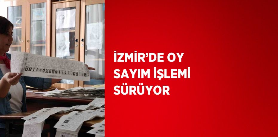 İZMİR’DE OY SAYIM İŞLEMİ SÜRÜYOR