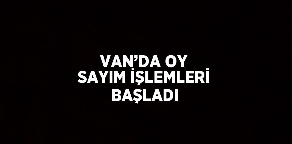 VAN’DA OY SAYIM İŞLEMLERİ BAŞLADI