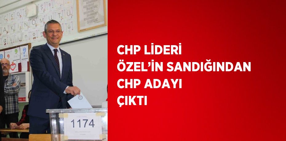 CHP LİDERİ ÖZEL’İN SANDIĞINDAN CHP ADAYI ÇIKTI