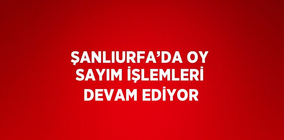 ŞANLIURFA’DA OY SAYIM İŞLEMLERİ DEVAM EDİYOR