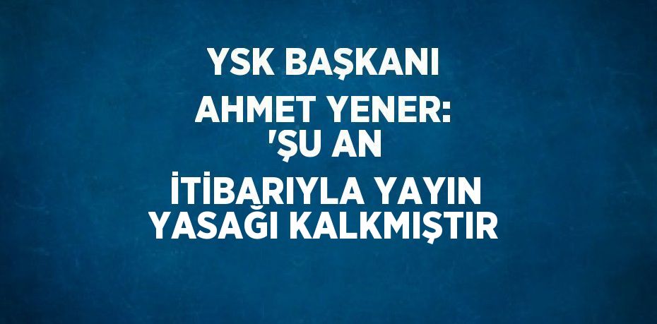 YSK BAŞKANI AHMET YENER: 'ŞU AN İTİBARIYLA YAYIN YASAĞI KALKMIŞTIR