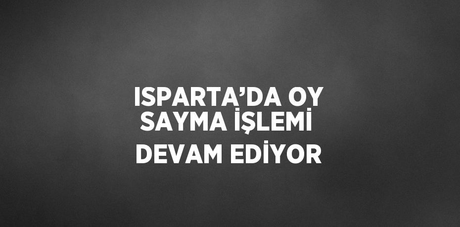 ISPARTA’DA OY SAYMA İŞLEMİ DEVAM EDİYOR