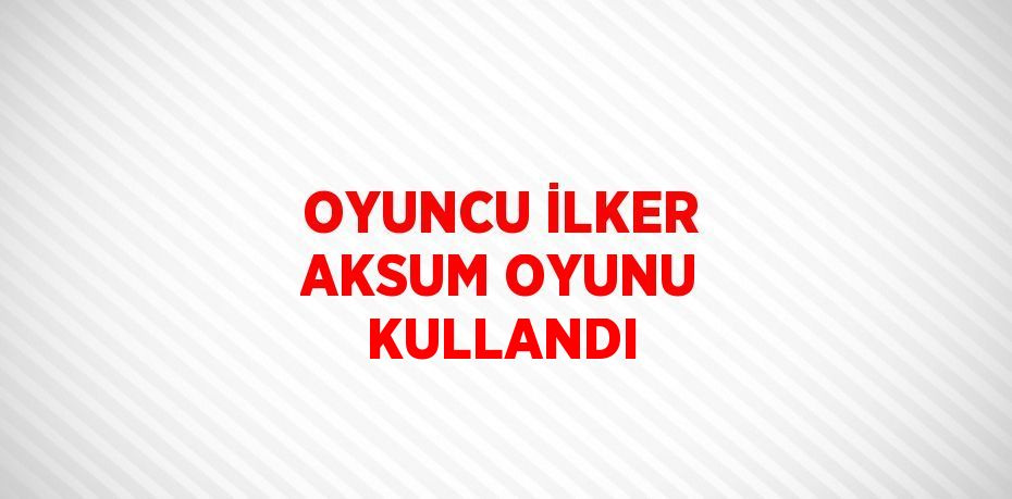 OYUNCU İLKER AKSUM OYUNU KULLANDI