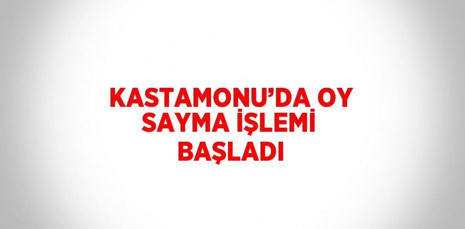 KASTAMONU’DA OY SAYMA İŞLEMİ BAŞLADI