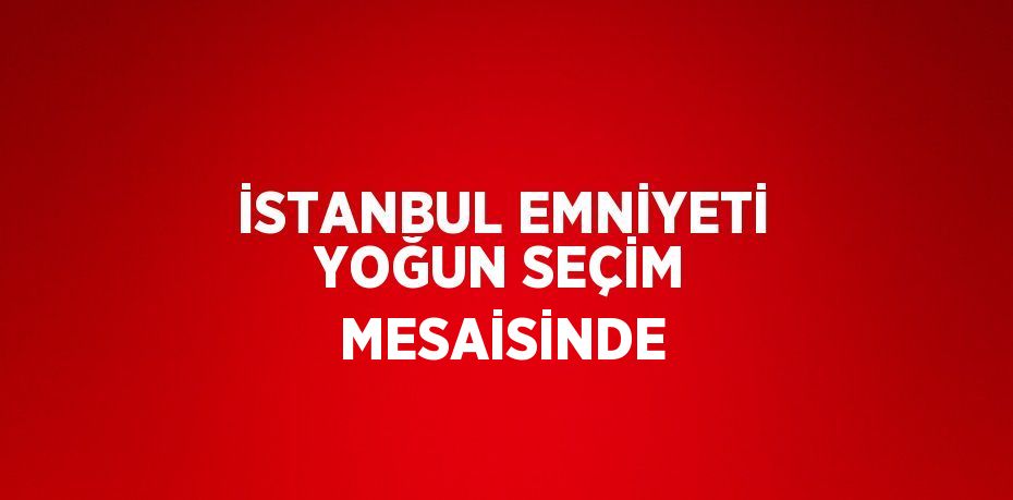 İSTANBUL EMNİYETİ YOĞUN SEÇİM MESAİSİNDE