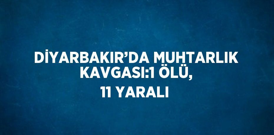 DİYARBAKIR’DA MUHTARLIK KAVGASI:1 ÖLÜ, 11 YARALI