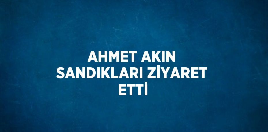 AHMET AKIN SANDIKLARI ZİYARET ETTİ