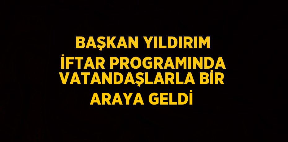 BAŞKAN YILDIRIM İFTAR PROGRAMINDA VATANDAŞLARLA BİR ARAYA GELDİ