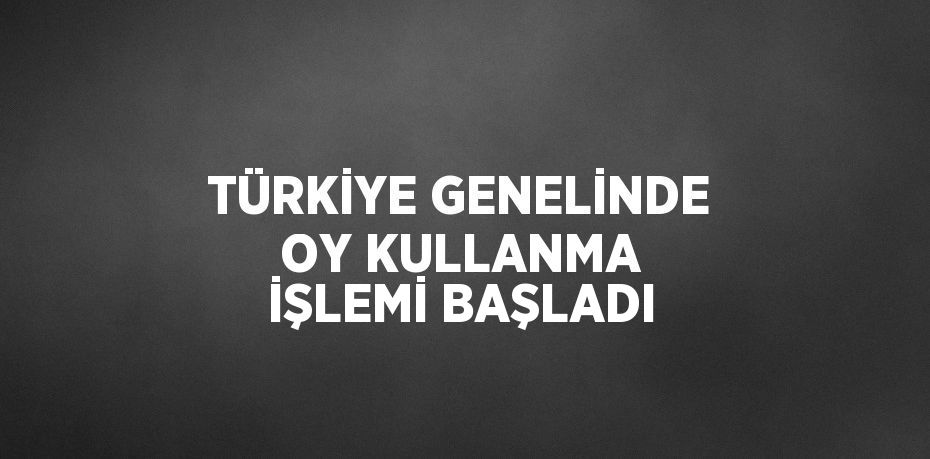 TÜRKİYE GENELİNDE OY KULLANMA İŞLEMİ BAŞLADI