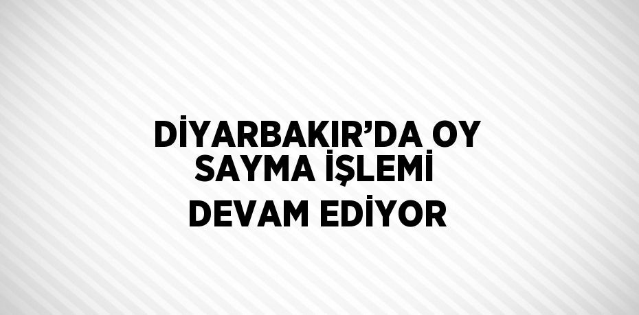 DİYARBAKIR’DA OY SAYMA İŞLEMİ DEVAM EDİYOR