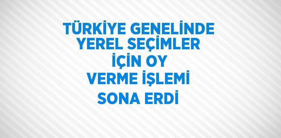 TÜRKİYE GENELİNDE YEREL SEÇİMLER İÇİN OY VERME İŞLEMİ SONA ERDİ