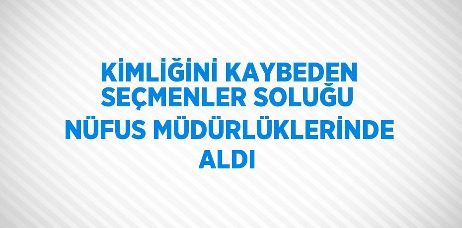 KİMLİĞİNİ KAYBEDEN SEÇMENLER SOLUĞU NÜFUS MÜDÜRLÜKLERİNDE ALDI