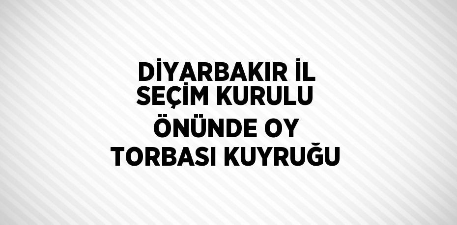 DİYARBAKIR İL SEÇİM KURULU ÖNÜNDE OY TORBASI KUYRUĞU