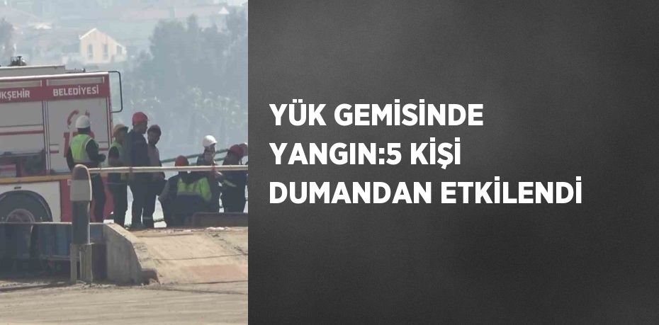 YÜK GEMİSİNDE YANGIN:5 KİŞİ DUMANDAN ETKİLENDİ