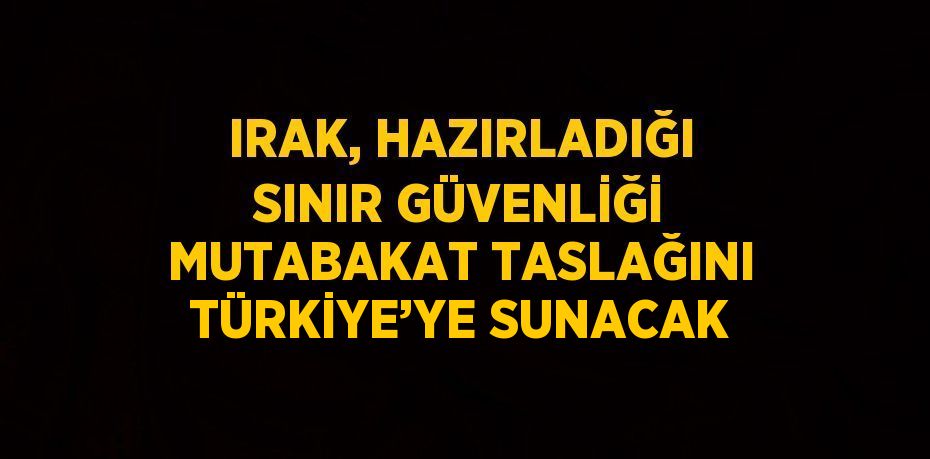 IRAK, HAZIRLADIĞI SINIR GÜVENLİĞİ MUTABAKAT TASLAĞINI TÜRKİYE’YE SUNACAK