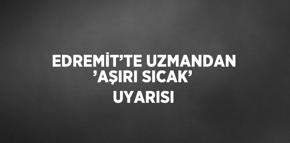 EDREMİT’TE UZMANDAN ’AŞIRI SICAK’ UYARISI