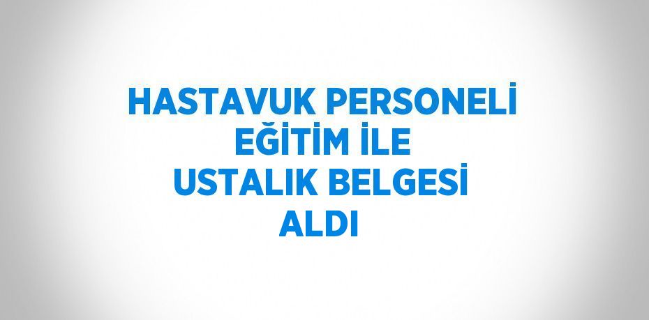 HASTAVUK PERSONELİ EĞİTİM İLE USTALIK BELGESİ ALDI