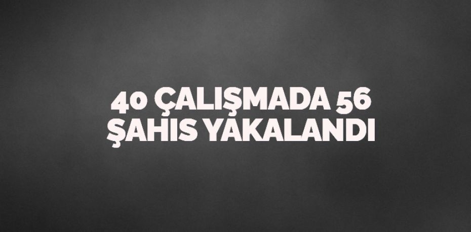 40 ÇALIŞMADA 56 ŞAHIS YAKALANDI