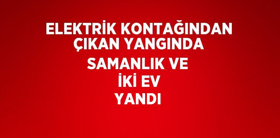 ELEKTRİK KONTAĞINDAN ÇIKAN YANGINDA SAMANLIK VE İKİ EV YANDI