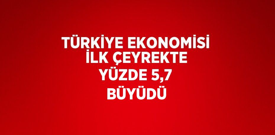 TÜRKİYE EKONOMİSİ İLK ÇEYREKTE YÜZDE 5,7 BÜYÜDÜ