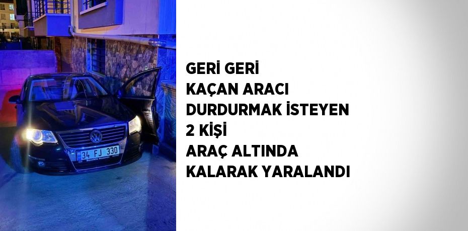 GERİ GERİ KAÇAN ARACI DURDURMAK İSTEYEN 2 KİŞİ ARAÇ ALTINDA KALARAK YARALANDI