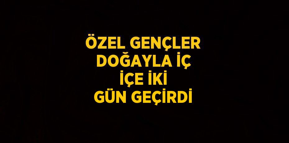 ÖZEL GENÇLER DOĞAYLA İÇ İÇE İKİ GÜN GEÇİRDİ