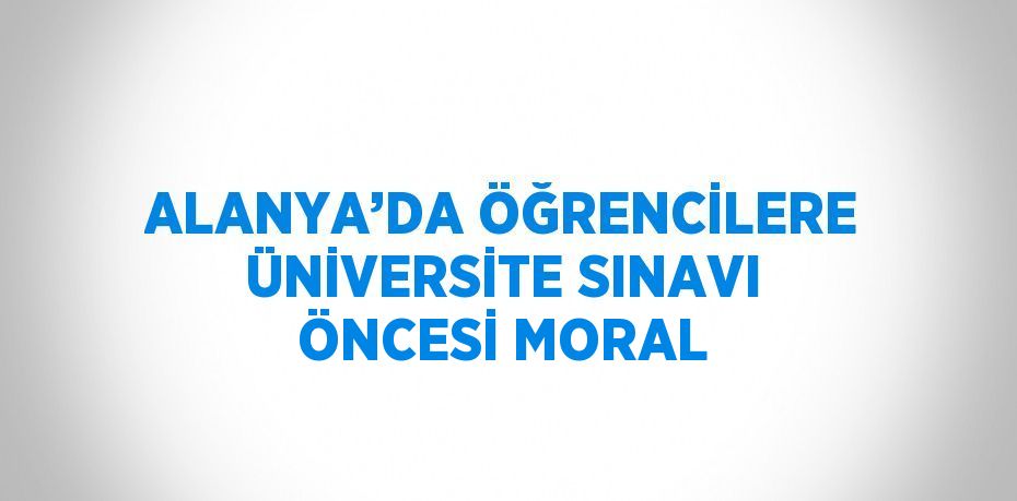 ALANYA’DA ÖĞRENCİLERE ÜNİVERSİTE SINAVI ÖNCESİ MORAL