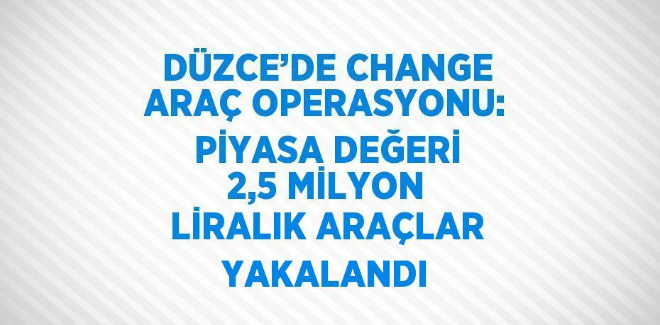 DÜZCE’DE CHANGE ARAÇ OPERASYONU: PİYASA DEĞERİ 2,5 MİLYON LİRALIK ARAÇLAR YAKALANDI