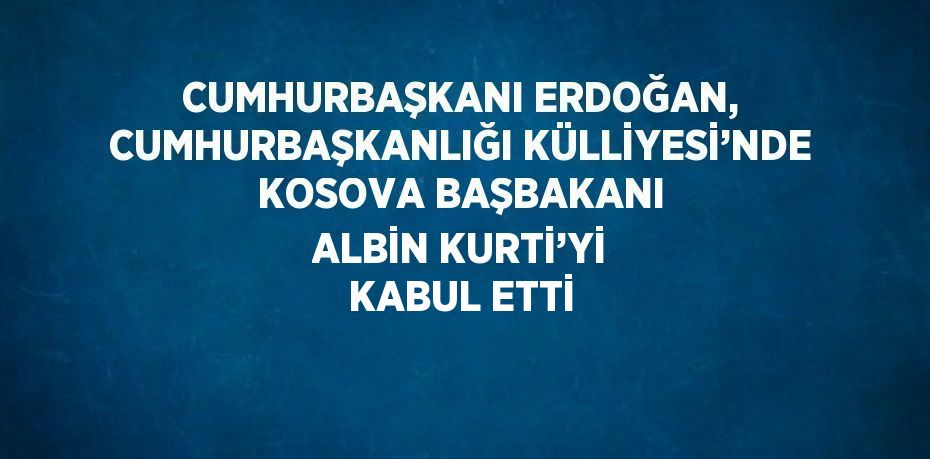 CUMHURBAŞKANI ERDOĞAN, CUMHURBAŞKANLIĞI KÜLLİYESİ’NDE KOSOVA BAŞBAKANI ALBİN KURTİ’Yİ KABUL ETTİ