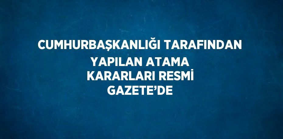 CUMHURBAŞKANLIĞI TARAFINDAN YAPILAN ATAMA KARARLARI RESMİ GAZETE’DE