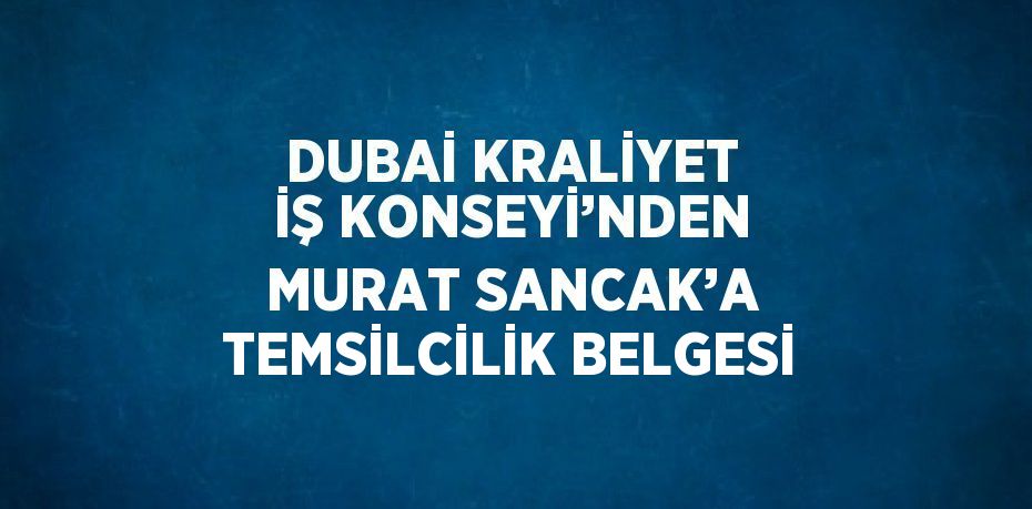 DUBAİ KRALİYET İŞ KONSEYİ’NDEN MURAT SANCAK’A TEMSİLCİLİK BELGESİ