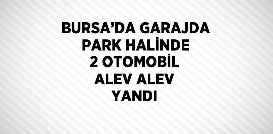 BURSA’DA GARAJDA PARK HALİNDE 2 OTOMOBİL ALEV ALEV YANDI