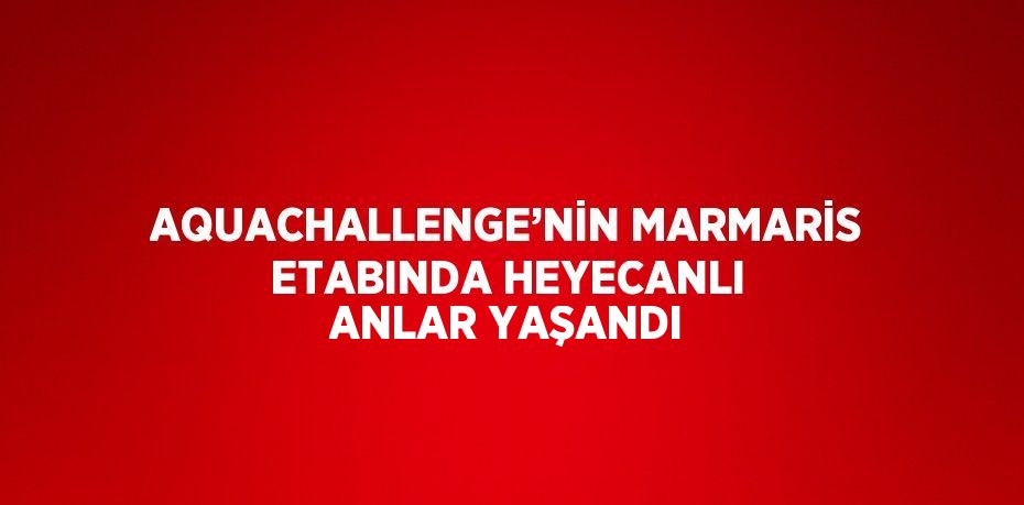 AQUACHALLENGE’NİN MARMARİS ETABINDA HEYECANLI ANLAR YAŞANDI